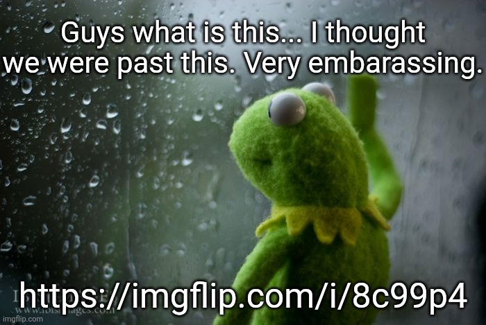 :( | Guys what is this... I thought we were past this. Very embarassing. https://imgflip.com/i/8c99p4 | image tagged in kermit window | made w/ Imgflip meme maker