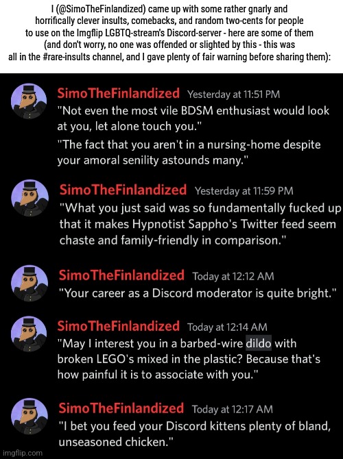 SimoTheFinlandized's Rare-Insults Compilation (WARNING: very, very suggestive and vile) :> | I (@SimoTheFinlandized) came up with some rather gnarly and horrifically clever insults, comebacks, and random two-cents for people to use on the Imgflip LGBTQ-stream's Discord-server - here are some of them (and don't worry, no one was offended or slighted by this - this was all in the #rare-insults channel, and I gave plenty of fair warning before sharing them): | image tagged in simothefinlandized,discord,rare insults,compilation,funny,dark humor | made w/ Imgflip meme maker