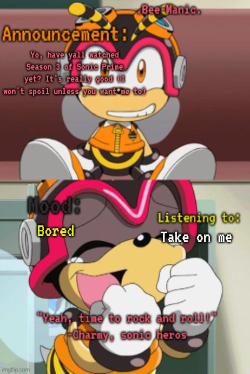 Anyways I almost forgot that they were making a mickey mouse horror movie until my friend reminded me | Yo, have yall watched Season 3 of Sonic Prime yet? It's really good (I won't spoil unless you want me to); Bored; Take on me | image tagged in bee-manic 's charmy announcement temp | made w/ Imgflip meme maker