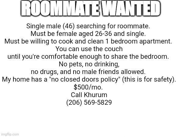 Roommate | ROOMMATE WANTED; Single male (46) searching for roommate. 
Must be female aged 26-36 and single. 
Must be willing to cook and clean 1 bedroom apartment. 
You can use the couch until you're comfortable enough to share the bedroom. No pets, no drinking, no drugs, and no male friends allowed. 
My home has a "no closed doors policy" (this is for safety).
$500/mo. 
Call Khurum
(206) 569-5829 | image tagged in roommates,funny memes,ads,relationship memes,funny | made w/ Imgflip meme maker