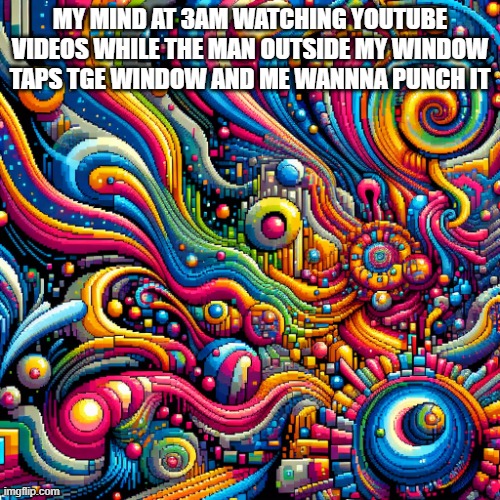 mmemelmoiionieonnyufnyurby7cui8rfnieufyhubji4neubyv89nubyv | MY MIND AT 3AM WATCHING YOUTUBE VIDEOS WHILE THE MAN OUTSIDE MY WINDOW TAPS TGE WINDOW AND ME WANNNA PUNCH IT | image tagged in mmemelmoiionieonnyufnyurby7cui8rfnieufyhubji4neubyv89nubyv | made w/ Imgflip meme maker