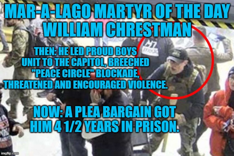 Is he a "Hostage," if he broke the law and pled guilty? I'm asking for a friend. | MAR-A-LAGO MARTYR OF THE DAY
WILLIAM CHRESTMAN; THEN: HE LED PROUD BOYS UNIT TO THE CAPITOL, BREECHED "PEACE CIRCLE" BLOCKADE, THREATENED AND ENCOURAGED VIOLENCE. NOW: A PLEA BARGAIN GOT HIM 4 1/2 YEARS IN PRISON. | image tagged in politics | made w/ Imgflip meme maker