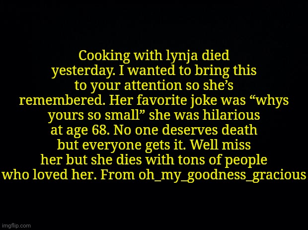 Posting as requested | Cooking with lynja died yesterday. I wanted to bring this to your attention so she’s remembered. Her favorite joke was “whys yours so small” she was hilarious at age 68. No one deserves death but everyone gets it. Well miss her but she dies with tons of people who loved her. From oh_my_goodness_gracious | image tagged in black background | made w/ Imgflip meme maker