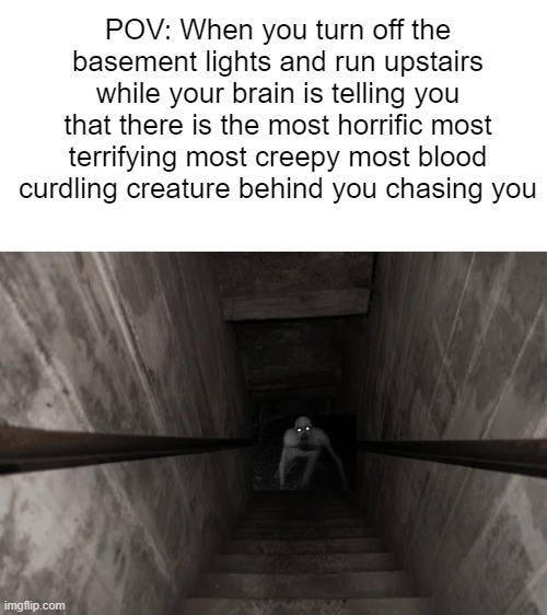 creepy | POV: When you turn off the basement lights and run upstairs while your brain is telling you that there is the most horrific most terrifying most creepy most blood curdling creature behind you chasing you | image tagged in blank white template | made w/ Imgflip meme maker