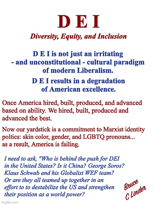D E I must D I E | D E I; Diversity, Equity, and Inclusion; D E I is not just an irritating
- and unconstitutional - cultural paradigm
of modern Liberalism. D E I results in a degradation
of American excellence. Once America hired, built, produced, and advanced
based on ability. We hired, built, produced and
advanced the best. Now our yardstick is a commitment to Marxist identity
poltics: skin color, gender, and LGBTQ pronouns...
as a result, America is failing. I need to ask, "Who is behind the push for DEI
in the United States? Is it China? George Soros?
Klaus Schwab and his Globalist WEF team?
Or are they all teamed up together in an
effort to to destabilize the US and strengthen
their position as a world power? Bruce
C Linder | image tagged in dei,american excellence,wef,klaus schwab,george soros,china | made w/ Imgflip meme maker