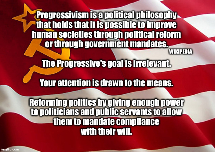 Progressivism defined | WIKIPEDIA; Progressivism is a political philosophy
that holds that it is possible to improve
human societies through political reform
or through government mandates.
 
The Progressive's goal is irrelevant.
 
Your attention is drawn to the means.
 
Reforming politics by giving enough power
to politicians and public servants to allow
them to mandate compliance
with their will. | image tagged in democrat flag,progressivism | made w/ Imgflip meme maker