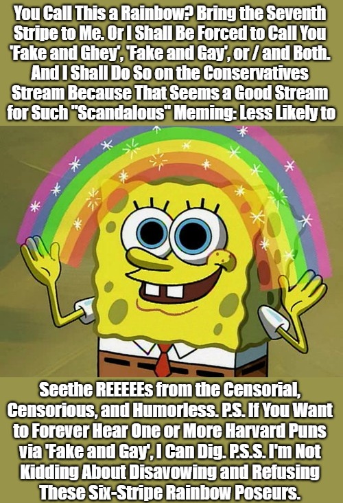 Spongebigot Precision | You Call This a Rainbow? Bring the Seventh 

Stripe to Me. Or I Shall Be Forced to Call You 

'Fake and Ghey', 'Fake and Gay', or / and Both. 

And I Shall Do So on the Conservatives 

Stream Because That Seems a Good Stream 

for Such "Scandalous" Meming: Less Likely to; Seethe REEEEEs from the Censorial, 

Censorious, and Humorless. P.S. If You Want 

to Forever Hear One or More Harvard Puns 

via 'Fake and Gay', I Can Dig. P.S.S. I'm Not 

Kidding About Disavowing and Refusing 

These Six-Stripe Rainbow Poseurs. | image tagged in imagination spongebob,political humor,claudine is ghey,harvard is gay,clown world,reeeeetarded 2020s | made w/ Imgflip meme maker