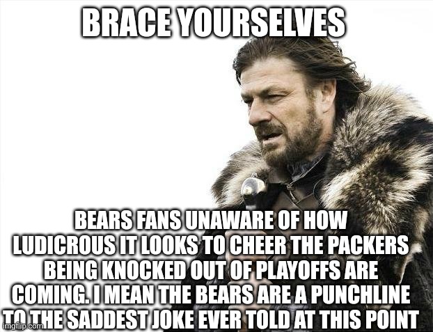 truth | BRACE YOURSELVES; BEARS FANS UNAWARE OF HOW LUDICROUS IT LOOKS TO CHEER THE PACKERS BEING KNOCKED OUT OF PLAYOFFS ARE COMING. I MEAN THE BEARS ARE A PUNCHLINE TO THE SADDEST JOKE EVER TOLD AT THIS POINT | image tagged in memes,brace yourselves x is coming | made w/ Imgflip meme maker