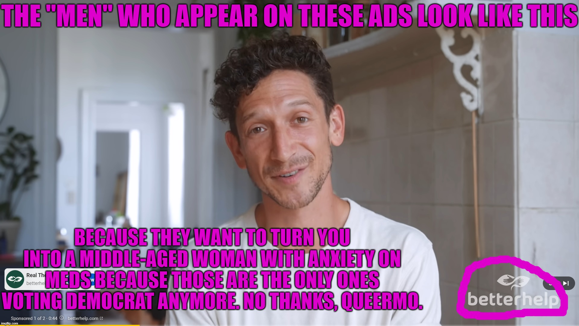 Therapy Will Turn You Into This | THE "MEN" WHO APPEAR ON THESE ADS LOOK LIKE THIS; BECAUSE THEY WANT TO TURN YOU INTO A MIDDLE-AGED WOMAN WITH ANXIETY ON MEDS BECAUSE THOSE ARE THE ONLY ONES VOTING DEMOCRAT ANYMORE. NO THANKS, QUEERMO. | image tagged in therapy,democrats,pussies | made w/ Imgflip meme maker