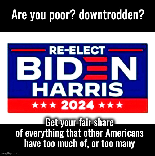 Re-elect Biden Harris; get what is yours | Are you poor? downtrodden? Get your fair share
of everything that other Americans
have too much of, or too many | image tagged in re-elect biden-harris 2024 | made w/ Imgflip meme maker