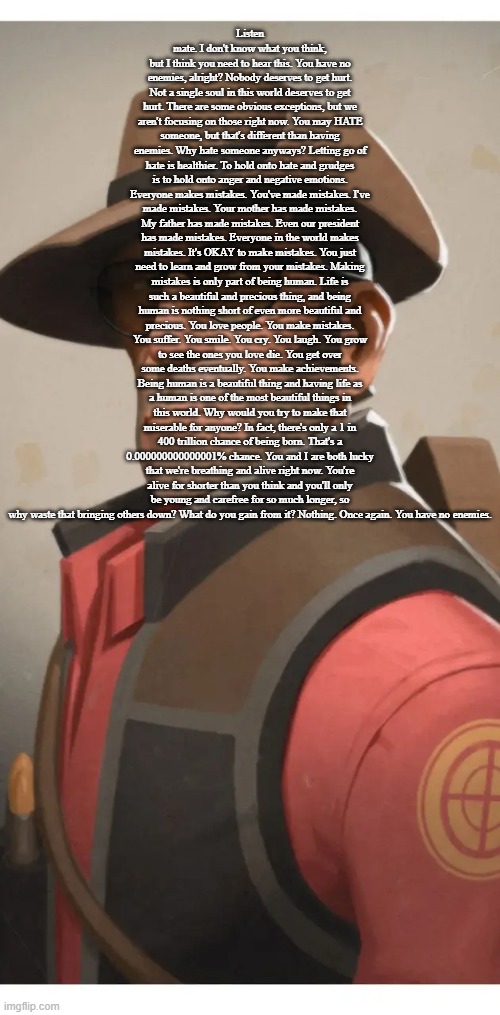 Listen mate. I don't know what you think, but I think you need to hear this. You have no enemies, alright? Nobody deserves to get hurt. Not a single soul in this world deserves to get hurt. There are some obvious exceptions, but we aren't focusing on those right now. You may HATE someone, but that's different than having enemies. Why hate someone anyways? Letting go of hate is healthier. To hold onto hate and grudges is to hold onto anger and negative emotions. Everyone makes mistakes. You've made mistakes. I've made mistakes. Your mother has made mistakes. My father has made mistakes. Even our president has made mistakes. Everyone in the world makes mistakes. It's OKAY to make mistakes. You just need to learn and grow from your mistakes. Making mistakes is only part of being human. Life is such a beautiful and precious thing, and being human is nothing short of even more beautiful and precious. You love people. You make mistakes. You suffer. You smile. You cry. You laugh. You grow to see the ones you love die. You get over some deaths eventually. You make achievements. Being human is a beautiful thing and having life as a human is one of the most beautiful things in this world. Why would you try to make that miserable for anyone? In fact, there's only a 1 in 400 trillion chance of being born. That's a 0.000000000000001% chance. You and I are both lucky that we're breathing and alive right now. You're alive for shorter than you think and you'll only be young and carefree for so much longer, so why waste that bringing others down? What do you gain from it? Nothing. Once again. You have no enemies. | made w/ Imgflip meme maker