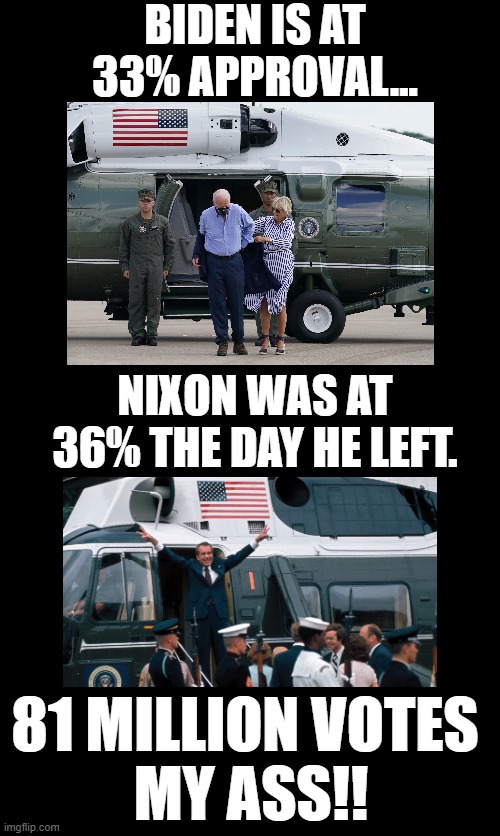 Nixon probably stole the election, too! | BIDEN IS AT 33% APPROVAL... NIXON WAS AT 36% THE DAY HE LEFT. 81 MILLION VOTES 
MY ASS!! | image tagged in biden,nixon,rigged elections | made w/ Imgflip meme maker