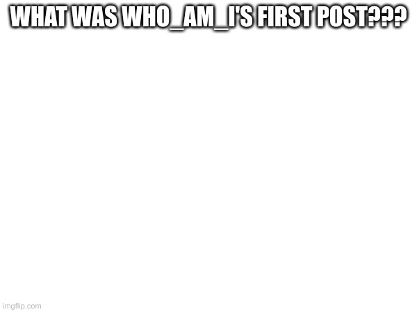 What was who am is first post | WHAT WAS WHO_AM_I'S FIRST POST??? | image tagged in memes,lol,who_am_i,imisswhoami | made w/ Imgflip meme maker