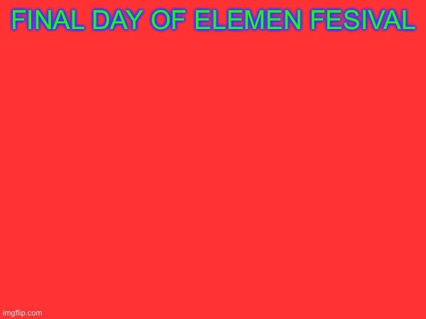 FINAL DAY!!!!!1 | FINAL DAY OF ELEMEN FESIVAL | made w/ Imgflip meme maker