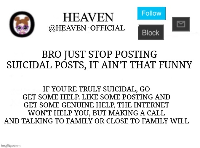 Like actually get some help people, don't even try to act like ur gonna do it | BRO JUST STOP POSTING SUICIDAL POSTS, IT AIN'T THAT FUNNY; IF YOU'RE TRULY SUICIDAL, GO GET SOME HELP. LIKE SOME POSTING AND GET SOME GENUINE HELP, THE INTERNET WON'T HELP YOU, BUT MAKING A CALL AND TALKING TO FAMILY OR CLOSE TO FAMILY WILL | image tagged in heaven s template | made w/ Imgflip meme maker
