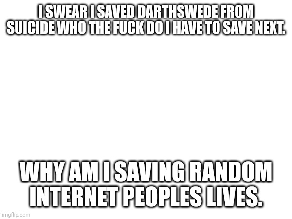 I SWEAR I SAVED DARTHSWEDE FROM SUICIDE WHO THE FUCK DO I HAVE TO SAVE NEXT. WHY AM I SAVING RANDOM INTERNET PEOPLES LIVES. | made w/ Imgflip meme maker