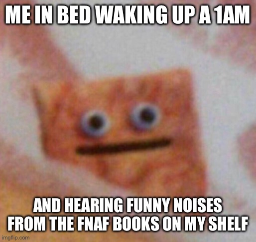 Anyone else? | ME IN BED WAKING UP A 1AM; AND HEARING FUNNY NOISES FROM THE FNAF BOOKS ON MY SHELF | image tagged in cinnamon toast crunch | made w/ Imgflip meme maker