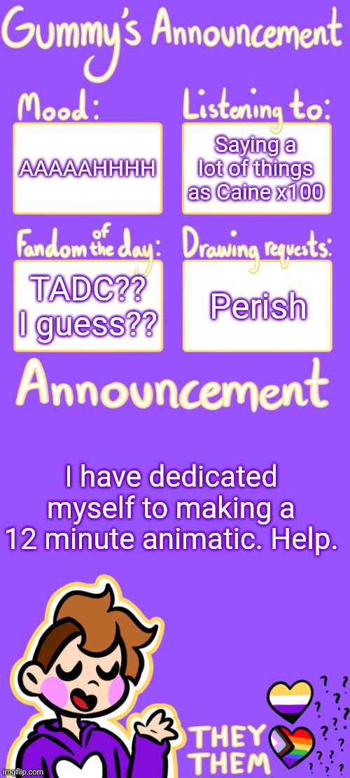 *is dead* | AAAAAHHHH; Saying a lot of things as Caine x100; TADC?? I guess?? Perish; I have dedicated myself to making a 12 minute animatic. Help. | image tagged in gummy's announcement template 3 | made w/ Imgflip meme maker