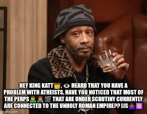 Katt Williams -Atheists | HEY KING KATT👑, 👁️ HEARD THAT YOU HAVE A PROBLEM WITH ATHEISTS, HAVE YOU NOTICED THAT MOST OF THE PERPS🧟‍♂️🧟‍♀️🎬 THAT ARE UNDER SCRUTINY CURRENTLY ARE CONNECTED TO THE UNHOLY ROMAN EMPIRE?? IJS🤷🏾‍♀️⚛️ | image tagged in katt williams,athiest | made w/ Imgflip meme maker