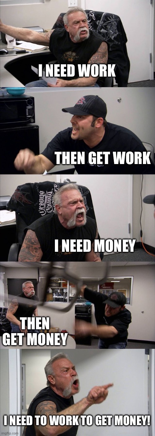 American Chopper Argument Meme | I NEED WORK; THEN GET WORK; I NEED MONEY; THEN GET MONEY; I NEED TO WORK TO GET MONEY! | image tagged in memes,american chopper argument | made w/ Imgflip meme maker