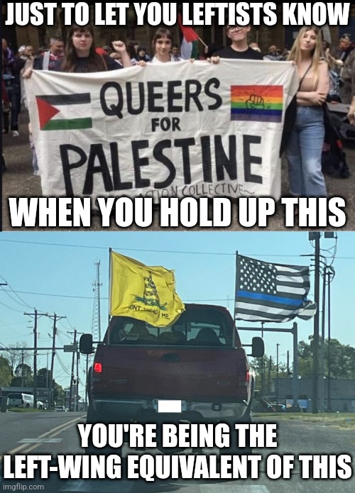 The left have their cringy oxymorons as much as the right | JUST TO LET YOU LEFTISTS KNOW; WHEN YOU HOLD UP THIS; YOU'RE BEING THE LEFT-WING EQUIVALENT OF THIS | image tagged in queers for palestine,stupid liberals,liberal logic,conservative logic,conservative hypocrisy,oxymoron | made w/ Imgflip meme maker