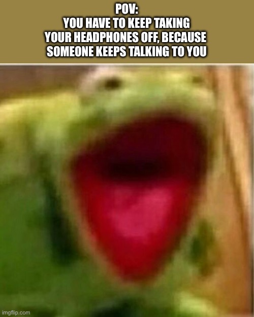 Relatable? | POV:
YOU HAVE TO KEEP TAKING
YOUR HEADPHONES OFF, BECAUSE 
SOMEONE KEEPS TALKING TO YOU | image tagged in ahhhhhhhhhhhhh | made w/ Imgflip meme maker