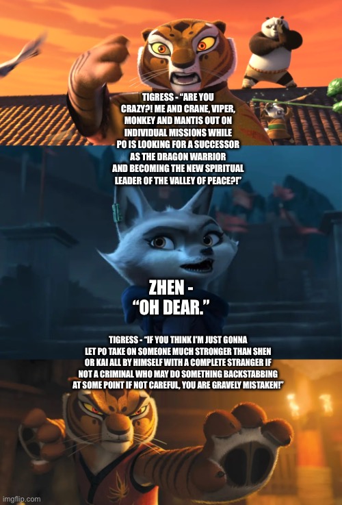 Tigress’ reaction to Po’s new role and big solo mission and confronts Po’s company who is Zhen | TIGRESS - “ARE YOU CRAZY?! ME AND CRANE, VIPER, MONKEY AND MANTIS OUT ON INDIVIDUAL MISSIONS WHILE PO IS LOOKING FOR A SUCCESSOR AS THE DRAGON WARRIOR AND BECOMING THE NEW SPIRITUAL LEADER OF THE VALLEY OF PEACE?!”; ZHEN - “OH DEAR.”; TIGRESS - “IF YOU THINK I'M JUST GONNA LET PO TAKE ON SOMEONE MUCH STRONGER THAN SHEN OR KAI ALL BY HIMSELF WITH A COMPLETE STRANGER IF NOT A CRIMINAL WHO MAY DO SOMETHING BACKSTABBING AT SOME POINT IF NOT CAREFUL, YOU ARE GRAVELY MISTAKEN!” | image tagged in funny memes,kung fu panda,theory | made w/ Imgflip meme maker