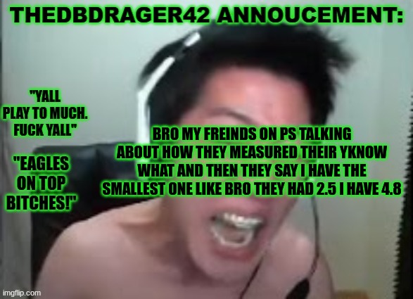 i hate ps sometimes gang | BRO MY FREINDS ON PS TALKING ABOUT HOW THEY MEASURED THEIR YKNOW WHAT AND THEN THEY SAY I HAVE THE SMALLEST ONE LIKE BRO THEY HAD 2.5 I HAVE 4.8 | image tagged in thedbdrager42s annoucement template | made w/ Imgflip meme maker