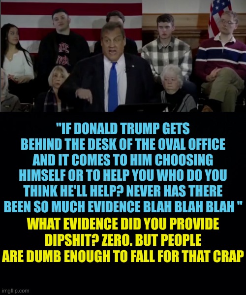 These never Trumpers are tiring with their propaganda BS | "IF DONALD TRUMP GETS BEHIND THE DESK OF THE OVAL OFFICE AND IT COMES TO HIM CHOOSING HIMSELF OR TO HELP YOU WHO DO YOU THINK HE'LL HELP? NEVER HAS THERE BEEN SO MUCH EVIDENCE BLAH BLAH BLAH "; WHAT EVIDENCE DID YOU PROVIDE DIPSHIT? ZERO. BUT PEOPLE ARE DUMB ENOUGH TO FALL FOR THAT CRAP | image tagged in black background | made w/ Imgflip meme maker