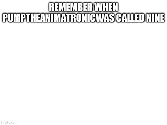 Blank White Template | REMEMBER WHEN PUMPTHEANIMATRONICWAS CALLED NINE | image tagged in blank white template | made w/ Imgflip meme maker