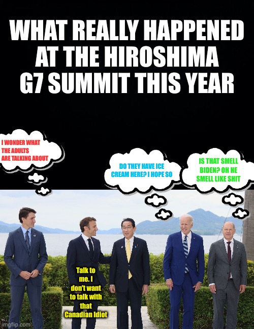 There were adults, imbeciles and Invalids at the G7 last year | WHAT REALLY HAPPENED AT THE HIROSHIMA G7 SUMMIT THIS YEAR; I WONDER WHAT THE ADULTS ARE TALKING ABOUT; IS THAT SMELL BIDEN? OH HE SMELL LIKE SHIT; DO THEY HAVE ICE CREAM HERE? I HOPE SO; Talk to me. I don't want to talk with that Canadian Idiot | image tagged in black background | made w/ Imgflip meme maker