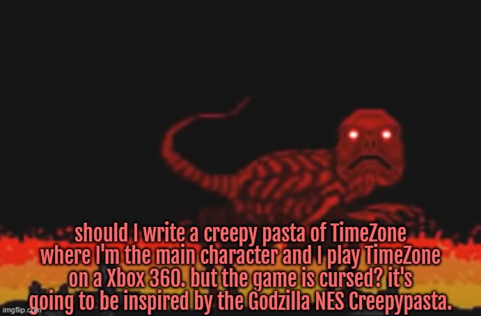 its similar with the fact the game becomes more currupt and disturbing as it goes by. | should I write a creepy pasta of TimeZone where I'm the main character and I play TimeZone on a Xbox 360. but the game is cursed? it's going to be inspired by the Godzilla NES Creepypasta. | image tagged in timezone,game,idea,creepypasta,movie,cartoon | made w/ Imgflip meme maker