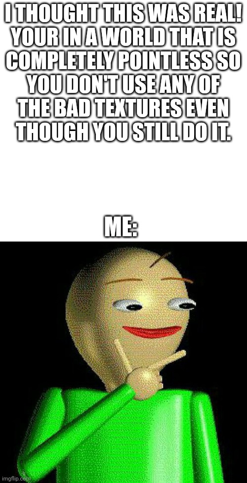 hmm | I THOUGHT THIS WAS REAL!

YOUR IN A WORLD THAT IS COMPLETELY POINTLESS SO YOU DON'T USE ANY OF THE BAD TEXTURES EVEN THOUGH YOU STILL DO IT. ME: | image tagged in hmm,baldi,life is pointless,pointless,baldi's basics in education and learning,bruh | made w/ Imgflip meme maker