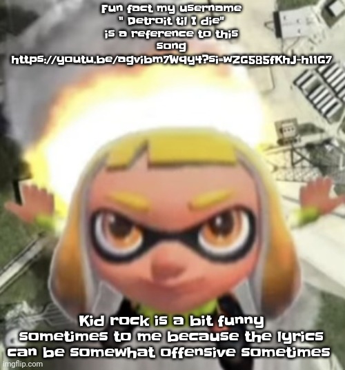 https://youtu.be/agvibm7Wqy4?si=wZG585fKhJ-h11G7 | Fun fact my username " Detroit til I die" is a reference to this song https://youtu.be/agvibm7Wqy4?si=wZG585fKhJ-h11G7; Kid rock is a bit funny sometimes to me because the lyrics can be somewhat offensive sometimes | image tagged in ikan missile | made w/ Imgflip meme maker