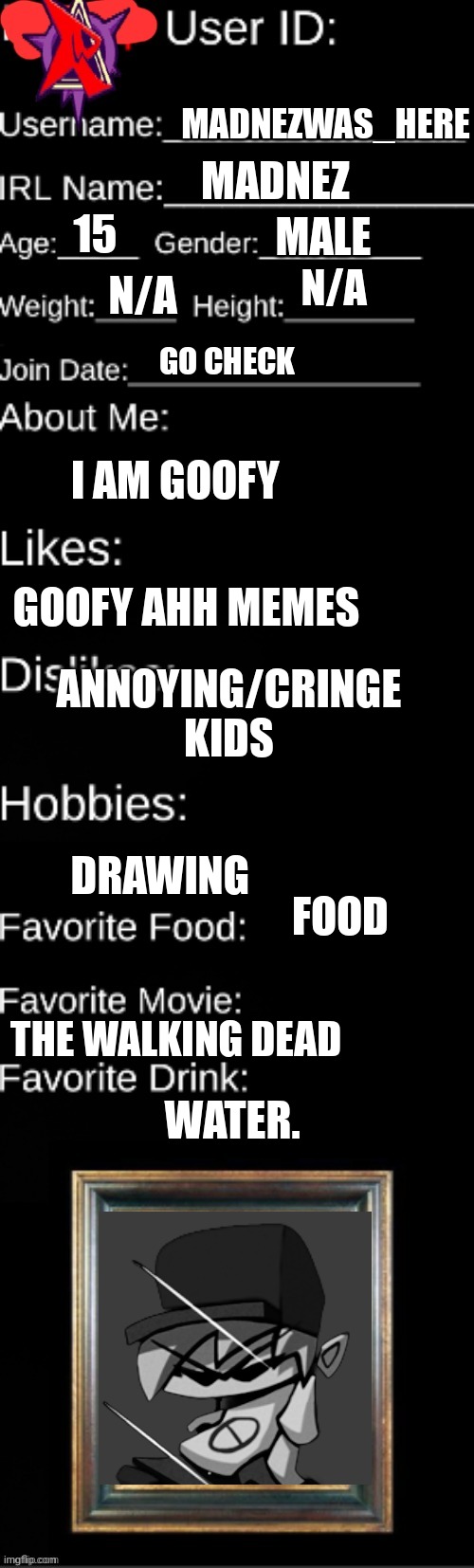 me. | MADNEZWAS_HERE; MADNEZ; MALE; 15; N/A; N/A; GO CHECK; I AM GOOFY; GOOFY AHH MEMES; ANNOYING/CRINGE KIDS; DRAWING; FOOD; WATER. THE WALKING DEAD | image tagged in official agl id | made w/ Imgflip meme maker