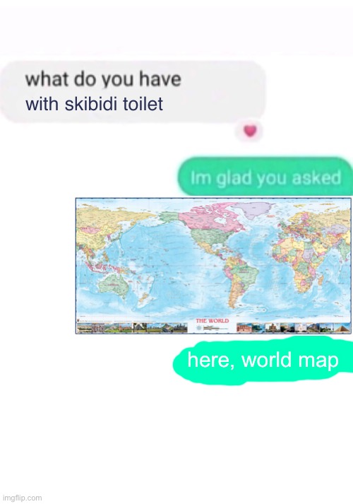 send this to gyattskibiditoiletistherizzz | with skibidi toilet; here, world map | image tagged in what do you have against ___,memes,blank transparent square | made w/ Imgflip meme maker