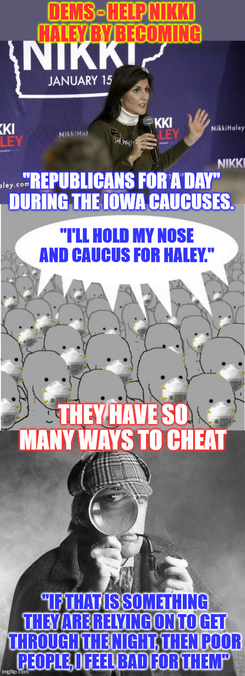 They can't beat Trump without cheating... and they have so many ways to cheat | DEMS - HELP NIKKI HALEY BY BECOMING; "REPUBLICANS FOR A DAY" DURING THE IOWA CAUCUSES. "I'LL HOLD MY NOSE AND CAUCUS FOR HALEY."; THEY HAVE SO MANY WAYS TO CHEAT; "IF THAT IS SOMETHING THEY ARE RELYING ON TO GET THROUGH THE NIGHT, THEN POOR PEOPLE, I FEEL BAD FOR THEM" | image tagged in masked npc crowd,democrat,cheaters,election fraud,comes in many degrees,cheating is what they do | made w/ Imgflip meme maker