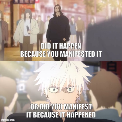 Manifestation | DID IT HAPPEN BECAUSE YOU MANIFESTED IT; OR DID YOU MANIFEST IT BECAUSE IT HAPPENED | image tagged in are you the strongest because you're gojo satoru | made w/ Imgflip meme maker
