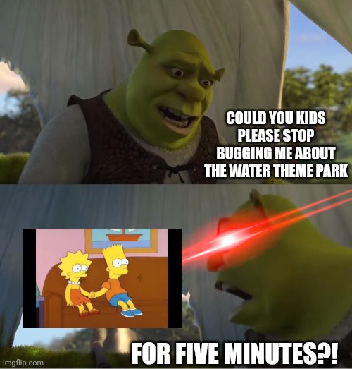 Bart and Lisa drive Shrek mad by bugging him about the water theme park | COULD YOU KIDS PLEASE STOP BUGGING ME ABOUT THE WATER THEME PARK; FOR FIVE MINUTES?! | image tagged in shrek for five minutes | made w/ Imgflip meme maker