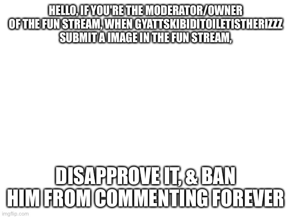 HELLO, IF YOU'RE THE MODERATOR/OWNER OF THE FUN STREAM, WHEN GYATTSKIBIDITOILETISTHERIZZZ SUBMIT A IMAGE IN THE FUN STREAM, DISAPPROVE IT, & BAN HIM FROM COMMENTING FOREVER | image tagged in gyattskibiditoiletistherizzz,comment ban | made w/ Imgflip meme maker