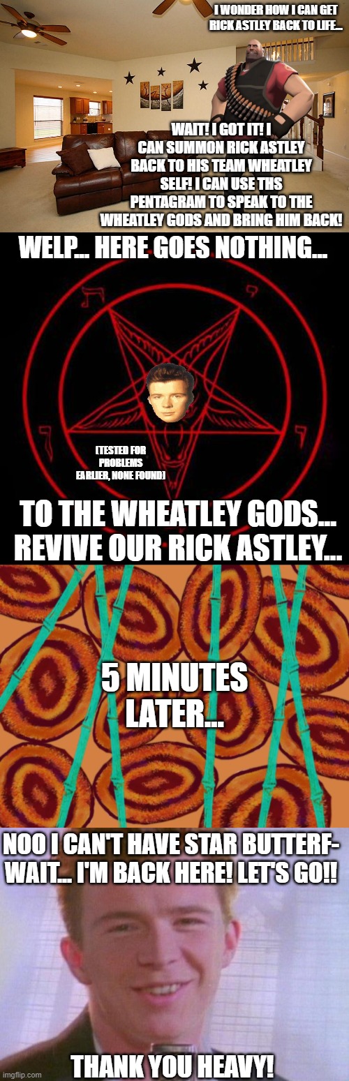 I successfully got Rick Astley back by contacting his soul | I WONDER HOW I CAN GET RICK ASTLEY BACK TO LIFE... WAIT! I GOT IT! I CAN SUMMON RICK ASTLEY BACK TO HIS TEAM WHEATLEY SELF! I CAN USE THS PENTAGRAM TO SPEAK TO THE WHEATLEY GODS AND BRING HIM BACK! WELP... HERE GOES NOTHING... (TESTED FOR PROBLEMS EARLIER, NONE FOUND); TO THE WHEATLEY GODS... REVIVE OUR RICK ASTLEY... 5 MINUTES LATER... NOO I CAN'T HAVE STAR BUTTERF- WAIT... I'M BACK HERE! LET'S GO!! THANK YOU HEAVY! | image tagged in living room ceiling fans,pentagram,5 minutes later,rick astley | made w/ Imgflip meme maker