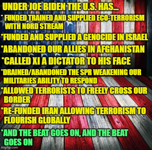Weakness promotes Conflict | UNDER JOE BIDEN THE U.S. HAS... * FUNDED TRAINED AND SUPPLIED ECO-TERRORISM
   WITH NORD STREAM; *FUNDED AND SUPPLIED A GENOCIDE IN ISRAEL; *ABANDONED OUR ALLIES IN AFGHANISTAN; *CALLED XI A DICTATOR TO HIS FACE; *DRAINED/ABANDONED THE SPR WEAKENING OUR 
  MILITARIES ABILITY TO RESPOND; *ALLOWED TERRORISTS TO FREELY CROSS OUR
  BORDER; *RE-FUNDED IRAN ALLOWING TERRORISM TO
  FLOURISH GLOBALLY; *AND THE BEAT GOES ON, AND THE BEAT
  GOES ON | image tagged in patriot,foreign policy,world war 3,genocide,conflict,fjb | made w/ Imgflip meme maker
