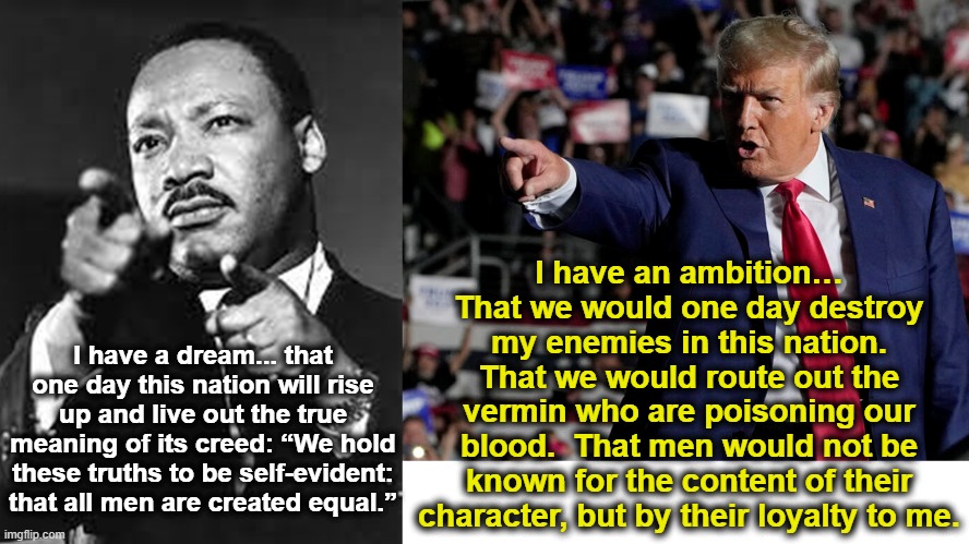 MLK and Trump- Two Dreams | I have an ambition… That we would one day destroy my enemies in this nation. That we would route out the vermin who are poisoning our blood.  That men would not be known for the content of their character, but by their loyalty to me. I have a dream... that one day this nation will rise up and live out the true meaning of its creed: “We hold these truths to be self-evident: that all men are created equal.” | image tagged in maga,martin luther king jr,donald trump approves,trump to gop,civil rights,nevertrump meme | made w/ Imgflip meme maker