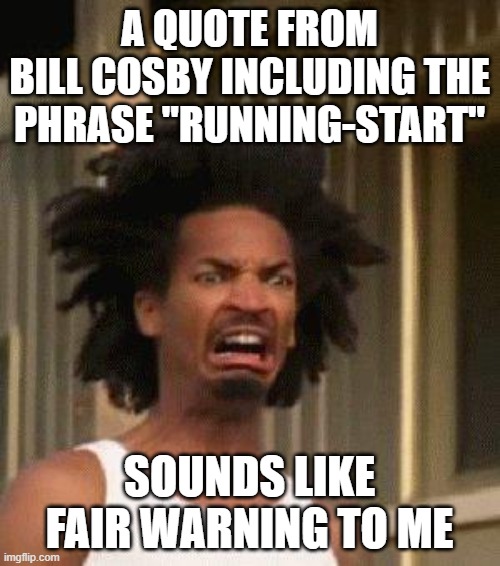 Disgusted Face | A QUOTE FROM
BILL COSBY INCLUDING THE PHRASE "RUNNING-START" SOUNDS LIKE FAIR WARNING TO ME | image tagged in disgusted face | made w/ Imgflip meme maker
