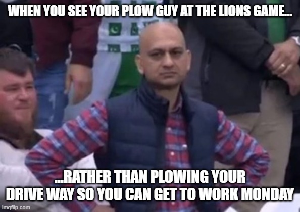 Said my Neighbor... | WHEN YOU SEE YOUR PLOW GUY AT THE LIONS GAME... ...RATHER THAN PLOWING YOUR DRIVE WAY SO YOU CAN GET TO WORK MONDAY | image tagged in bald indian guy | made w/ Imgflip meme maker