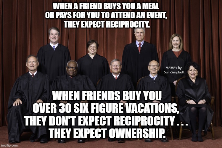 SCOTUS Supreme Court 2022 | WHEN A FRIEND BUYS YOU A MEAL 
OR PAYS FOR YOU TO ATTEND AN EVENT, 
THEY EXPECT RECIPROCITY. MEMEs by Dan Campbell; WHEN FRIENDS BUY YOU OVER 30 SIX FIGURE VACATIONS, 
THEY DON'T EXPECT RECIPROCITY . . . 
THEY EXPECT OWNERSHIP. | image tagged in scotus supreme court 2022 | made w/ Imgflip meme maker