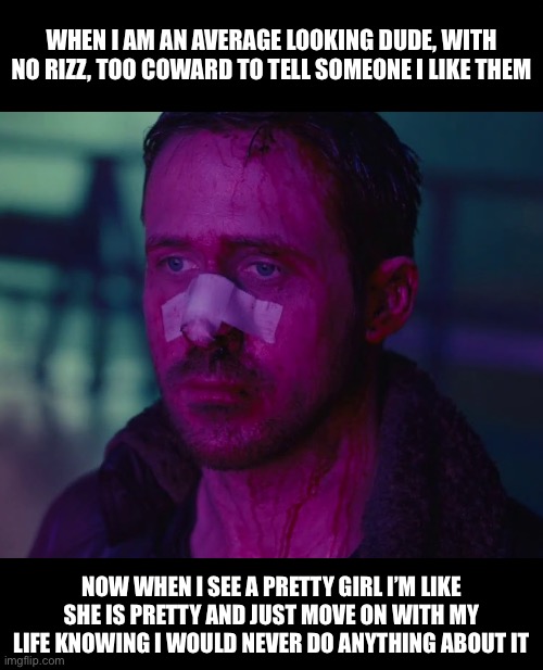 Sad Ryan Gosling | WHEN I AM AN AVERAGE LOOKING DUDE, WITH NO RIZZ, TOO COWARD TO TELL SOMEONE I LIKE THEM; NOW WHEN I SEE A PRETTY GIRL I’M LIKE SHE IS PRETTY AND JUST MOVE ON WITH MY LIFE KNOWING I WOULD NEVER DO ANYTHING ABOUT IT | image tagged in sad ryan gosling | made w/ Imgflip meme maker