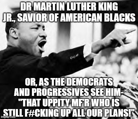 Martin Luther King Jr., Progressive Pariah 2 | DR MARTIN LUTHER KING JR., SAVIOR OF AMERICAN BLACKS; OR, AS THE DEMOCRATS AND PROGRESSIVES SEE HIM- "THAT UPPITY MF'R WHO IS STILL F#CKING UP ALL OUR PLANS!" | image tagged in i have a dream | made w/ Imgflip meme maker