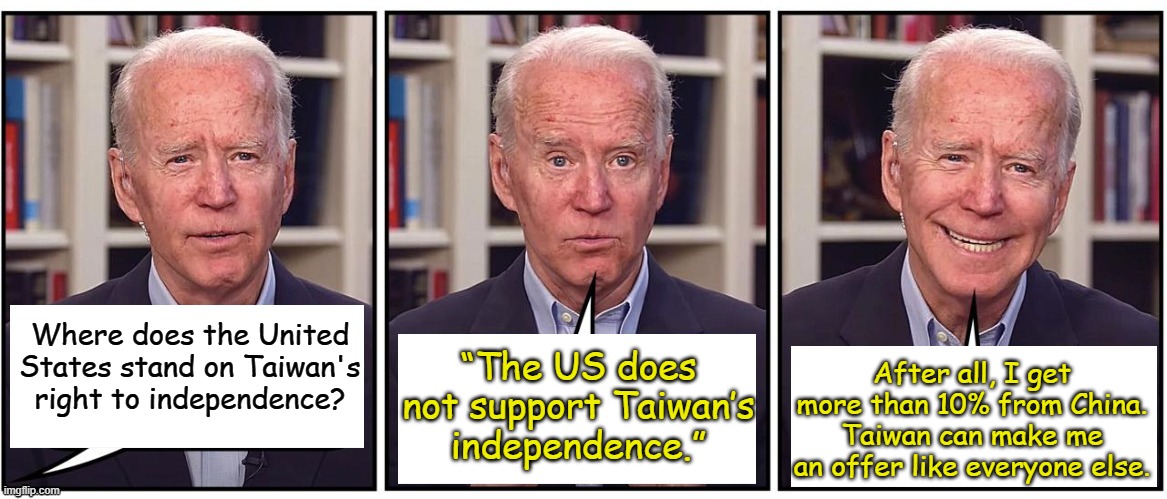 Freedom isn't free, Biden has a price on everything. Biden/Harris 2024 Better Graft Better | After all, I get more than 10% from China. Taiwan can make me an offer like everyone else. Where does the United States stand on Taiwan's right to independence? “The US does not support Taiwan’s independence.” | image tagged in biden cartoon,taiwan | made w/ Imgflip meme maker