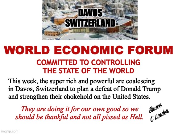Davos | DAVOS
SWITZERLAND; WORLD ECONOMIC FORUM; COMMITTED TO CONTROLLING
THE STATE OF THE WORLD; This week, the super rich and powerful are coalescing
in Davos, Switzerland to plan a defeat of Donald Trump
and strengthen their chokehold on the United States. They are doing it for our own good so we should be thankful and not all pissed as Hell. Bruce
C Linder | image tagged in davos,donald trump,wef,world domination | made w/ Imgflip meme maker